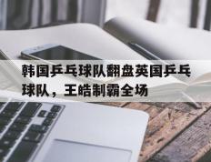 IM体育下载-韩国乒乓球队翻盘英国乒乓球队，王皓制霸全场的简单介绍